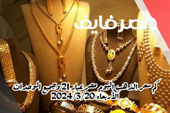 كم سعر الذهب اليوم مصر عيار 21 وجميع الوحدات الأربعاء 2024/3/20